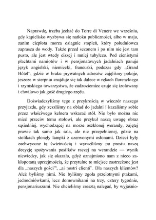 Naprawdę, trzeba jechać do Torre di Venere we wrześniu,
gdy kąpielisko wyzbywa się natłoku publiczności, albo w maju,
zanim ciepłota morza osiągnie stopień, który południowca
zaprasza do wody. Także przed sezonem i po nim nie jest tam
pusto, ale jest wtedy ciszej i mniej tubylczo. Pod cienistymi
płachtami namiotów i w pensjonatowych jadalniach panuje
język angielski, niemiecki, francuski, podczas gdy „Grand
Hôtel”, gdzie w braku prywatnych adresów zajęliśmy pokoje,
jeszcze w sierpniu znajduje się tak dalece w rękach florenckiego
i rzymskiego towarzystwa, że cudzoziemiec czuje się izolowany
i chwilowo jak gość drugiego rzędu.
Doświadczyliśmy tego z przykrością w wieczór naszego
przyjazdu, gdy zeszliśmy na obiad do jadalni i kazaliśmy sobie
przez właściwego kelnera wskazać stół. Nie było można nic
mieć przeciw temu stołowi, ale przykuł naszą uwagę obraz
sąsiedniej, wychodzącej na morze oszklonej werandy, zajętej
prawie tak samo jak sala, ale nie przepełnionej, gdzie na
stolikach płonęły lampki z czerwonymi osłonami. Dzieci były
zachwycone tą świetnością i wyraziliśmy po prostu naszą
decyzję spożywania posiłków raczej na werandzie — wynik
niewiedzy, jak się okazało, gdyż oznajmiono nam z nieco za-
kłopotaną uprzejmością, że przytulne to miejsce zastrzeżone jest
dla „naszych gości”', „ai nostri clienti”. Dla naszych klientów?
Ależ byliśmy nimi. Nie byliśmy zgoła przelotnymi ptakami,
jednodniówkami, lecz domownikami na trzy, cztery tygodnie,
pensjonariuszami. Nie chcieliśmy zresztą nalegać, by wyjaśnio-
 