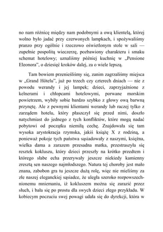no nam różnicę między nam podobnymi a ową klientelą, której
wolno było jadać przy czerwonych lampkach, i spożywaliśmy
pranzo przy ogólnie i rzeczowo oświetlonym stole w sali —
zupełnie pospolitą wieczerzę, pozbawiony charakteru i smaku
schemat hotelowy; uznaliśmy później kuchnię w „Pensione
Eleonora”, o dziesięć kroków dalej, za o wiele lepszą.
Tam bowiem przenieśliśmy się, zanim zagrzaliśmy miejsca
w „Grand Hôtelu”, już po trzech czy czterech dniach — nie z
powodu werandy i jej lampek; dzieci, zaprzyjaźnione z
kelnerami i chłopcami hotelowymi, porwane morskim
powietrzem, wybiły sobie bardzo szybko z głowy ową barwną
przynętę. Ale z pewnymi klientami werandy lub raczej tylko z
zarządem hotelu, który płaszczył się przed nimi, doszło
natychmiast do jednego z tych konfliktów, które mogą nadać
pobytowi od początku niemiłą cechę. Znajdowała się tam
wysoka arystokracja rzymska, jakiś książę X z rodziną, a
ponieważ pokoje tych państwa sąsiadowały z naszymi, księżna,
wielka dama a zarazem przesadna matka, przestraszyła się
resztek kokluszu, który dzieci przeszły na krótko przedtem i
którego słabe echa przerywały jeszcze niekiedy kamienny
zresztą sen naszego najmłodszego. Natura tej choroby jest mało
znana, zabobon gra tu jeszcze dużą rolę, więc nie mieliśmy za
złe naszej eleganckiej sąsiadce, że uległa szeroko rozpowszech-
nionemu mniemaniu, iż kokluszem można się zarazić przez
słuch, i bała się po prostu dla swych dzieci złego przykładu. W
kobiecym poczuciu swej powagi udała się do dyrekcji, która w
 