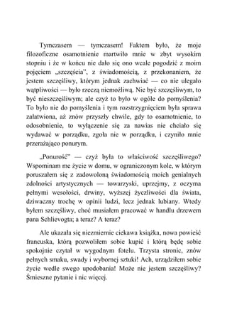 Tymczasem — tymczasem! Faktem było, że moje
filozoficzne osamotnienie martwiło mnie w zbyt wysokim
stopniu i że w końcu nie dało się ono wcale pogodzić z moim
pojęciem „szczęścia”, z świadomością, z przekonaniem, że
jestem szczęśliwy, którym jednak zachwiać — co nie ulegało
wątpliwości — było rzeczą niemożliwą. Nie być szczęśliwym, to
być nieszczęśliwym; ale czyż to było w ogóle do pomyślenia?
To było nie do pomyślenia i tym rozstrzygnięciem była sprawa
załatwiona, aż znów przyszły chwile, gdy to osamotnienie, to
odosobnienie, to wyłączenie się za nawias nie chciało się
wydawać w porządku, zgoła nie w porządku, i czyniło mnie
przerażająco ponurym.
„Ponurość” — czyż była to właściwość szczęśliwego?
Wspominam me życie w domu, w ograniczonym kole, w którym
poruszałem się z zadowoloną świadomością moich genialnych
zdolności artystycznych — towarzyski, uprzejmy, z oczyma
pełnymi wesołości, drwiny, wyższej życzliwości dla świata,
dziwaczny trochę w opinii ludzi, lecz jednak lubiany. Wtedy
byłem szczęśliwy, choć musiałem pracować w handlu drzewem
pana Schlievogta; a teraz? A teraz?
Ale ukazała się niezmiernie ciekawa książka, nowa powieść
francuska, którą pozwoliłem sobie kupić i którą będę sobie
spokojnie czytał w wygodnym fotelu. Trzysta stronic, znów
pełnych smaku, swady i wybornej sztuki! Ach, urządziłem sobie
życie wedle swego upodobania! Może nie jestem szczęśliwy?
Śmieszne pytanie i nic więcej.
 