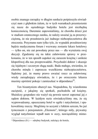 osobie znanego zarządcy w długim surducie pośpieszyła oświad-
czyć nam z głębokim żalem, że w tych warunkach przeniesienie
się nasze do sąsiedniego budynku hotelu jest niezbędną
koniecznością. Daremnie zapewnialiśmy, że choroba dzieci jest
w stadium ostatecznego zaniku, że należy uważać ją za przezwy-
ciężoną, że nie przedstawia już żadnego niebezpieczeństwa dla
otoczenia. Przyznano nam tylko tyle, że wypadek przedstawiony
będzie medycznemu forum i wezwany zostanie lekarz hotelowy
— tylko on, nie zaś powołany przez nas — dla wyrażenia swej
decyzji. Zgadzamy się na takie załatwienie sprawy w prze-
konaniu, że w ten sposób uspokoi się zarazem księżnę i uniknie
kłopotliwej dla nas przeprowadzki. Przychodzi doktor i okazuje
się lojalnym i szczerym sługą nauki. Bada małego, stwierdza, że
choroba minęła i zaprzecza wszelkiemu niebezpieczeństwu.
Sądzimy już, że mamy prawo uważać rzecz za załatwioną:
wtedy zarządzający oświadcza, że i po orzeczeniu lekarza
musimy opróżnić pokoje i zamieszkać w dépendance20
.
Ten bizantynizm oburzył nas. Niepodobna, by wiarołomna
zaciętość, z jakąśmy się spotkali, pochodziła od księżny.
Służalczy gospodarz nie ważył się pewnie nawet zapoznać jej z
sądem doktora. W każdym razie oświadczyliśmy mu, że się
wyprowadzamy, opuszczamy hotel w ogóle i natychmiast, i spa-
kowaliśmy rzeczy. Mogliśmy to uczynić z lekkim sercem, bo już
tymczasem z pensjonatem „Eleonora”, którego miły, prywatny
wygląd natychmiast wpadł nam w oczy, nawiązaliśmy mimo-
20
Dépendance (fr.) — odrębny budynek, należący do hotelu.
 