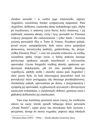 chodem stosunki i w osobie jego właścicielki, signory
Angiolieri, zawarliśmy bardzo sympatyczną znajomość. Pani
Angiolieri, delikatna, czarnooka dama toskańskiego typu, chyba
po trzydziestce, o matowej cerze barwy kości słoniowej, i jej
małżonek, starannie ubrany, cichy i łysy, posiadali we Florencji
większy pensjonat dla cudzoziemców i tylko latem i wczesną
jesienią prowadzili filię w Torre di Venere. Przedtem jednak,
przed swym zamążpójściem, była nasza nowa gospodyni
domownicą, towarzyszką podróży, garderobianą, ba, przyja-
ciółką Eleonory Duse21
, i czas ten uważała widocznie za wielką,
szczęśliwą epokę swego życia, o której podczas naszego
pierwszego spotkania zaczęła natychmiast z ożywieniem
opowiadać. Liczne fotografie wielkiej aktorki, opatrzone ser-
decznymi dedykacjami, jak też inne pamiątki dawnego
współżycia, zdobiły stolik i etażerki salonu pani Angiolieri i
choć jawne było, że kult interesującej przeszłości miał też
powiększyć nieco pociągającą siłę obecnego przedsiębiorstwa,
słuchaliśmy jednak, oprowadzani po domu, z przyjemnością i
sympatią jej opowiadań, wygłaszanych urywanym i dźwięcznym
narzeczem toskańskim, o cierpieniach, dobroci, geniuszu serca i
głębokiej delikatności jej zmarłej pani.
Tam więc kazaliśmy przenieść nasze rzeczy, ku wielkiemu
żalowi na zacny włoski sposób lubiącego dzieci personelu
„Grand Hotelu”; zajęte przez nas mieszkanie było zaciszne i
przyjemne, dostęp do morza wygodny, poprzez aleję młodych
21
Eleonora Duse (1859— 1924) — włoska aktorka światowej sławy.
 