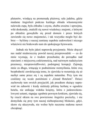 platanów, wiodącą na promenadę plażową; sala jadalna, gdzie
madame Angiolieri podczas każdego obiadu własnoręcznie
nalewała zupę, była chłodna i czysta, służba uważna i uprzejma,
wikt doskonały, znaleźli się nawet wiedeńscy znajomi, z którymi
po obiedzie gawędziło się przed domem i przez których
zawierało się nowe znajomości, i tak wszystko mogło być do-
brze — byliśmy z naszej zamiany zupełnie zadowoleni i niczego
właściwie nie brakowało nam do spokojnego bytowania.
Jednak nie było jakoś naprawdę przyjemnie. Może dręczył
nas nadal niedorzeczny powód naszej przeprowadzki — co do
mnie wyznaję, że z trudem przechodzę do porządku nad
starciami z miejscową codziennością, nad naiwnym nadużyciem
przemocy, niesprawiedliwości, podstępnej korupcji. Zajmują
mnie za długo, wtrącają w podrażnione rozmyślania, które swą
bezpłodność zawdzięczają temu, że zjawiska te rozumieją się aż
nazbyt same przez się i są zupełnie naturalne. Przy tym nie
czuliśmy się wcale poróżnieni z „Grand Hotelem”. Dzieci
zachowały tam swoich przyjaciół, jak przedtem służący napra-
wiał im zabawki i kiedy niekiedy piliśmy herbatę w ogrodzie
hotelu, nie unikając widoku księżny, która z jaskrawokora-
lowymi ustami, stąpając zgrabnie pewnym krokiem, zjawiała się,
by rzucić okiem na swe powierzone Angielce pociechy, i nie
domyślała się przy tym naszej niebezpiecznej bliskości, gdyż,
skoro się ukazywała, nie wolno było naszemu małemu nawet
chrząknąć.
 