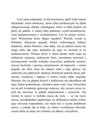 Czyż mam nadmienić, że był niezmierny upal? Upał wprost
afrykański: terror słoneczny, skoro tylko przekroczyło się rąbek
indygowosinego chłodu, nieubłagany, który te kilka kroków od
plaży do jadalni, w samej tylko pidżamie, czynił przedsięwzię-
ciem podejmowanym z westchnieniem. Czy to można wytrzy-
mać? Wytrzymać przez długie tygodnie? Prawda, wszak to
Południe, klasyczna pogoda, klimat rozkwitającej kultury
ludzkości, słońce Homera i tam dalej. Ale po jakimś czasie nie
mogę sobie dać rady, dochodzę do tego, że uważam to za
niedorzeczność. Płonąca dzień w dzień pustka nieba staje się
niebawem ciężarem, jaskrawość barw, niezmierna naiwność i
niezmąconość światła wzbudza oczywiście podniosłe uczucia,
użycza beztroski i pewnej niezależności od kaprysów i zmian
pogody, ale choć zrazu nie zdajesz sobie z tego sprawy, nie
zadowala ona głębszych, bardziej złożonych potrzeb duszy pół-
nocnej, wyjaławia i napawa w końcu czymś jakby pogardą.
Słusznie, bez tej głupiej historii z kokluszem nie odczułbym tak
tego; byłem podrażniony, chciałem może czuć, więc chwyciłem
się na pół świadomie gotowego motywu, aby uczucie przez to,
jeśli nie stworzyć, to jednak ulegitymować i wzmocnić. Ale
weźmy tu nawet w rachubę naszą złą wolę — co się tyczy
morza, przedpołudnia spędzonego na delikatnym piasku wobec
jego wiecznej wspaniałości, nie może być o czymś podobnym
mowy; a jednak tak to było, że wbrew wszelkiemu doświad-
czeniu także na plaży nie czuliśmy się dobrze, szczęśliwie.
 