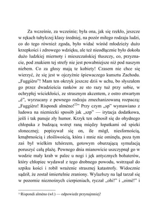 Za wcześnie, za wcześnie; była ona, jak się rzekło, jeszcze
w rękach tubylczej klasy średniej, na pozór miłego rodzaju ludzi,
co do tego również zgoda, było widać wśród młodzieży dużo
krzepkości i zdrowego wdzięku, ale też nieodłącznie było dokoła
dużo ludzkiej miernoty i mieszczańskiej tłuszczy, co, przyzna-
cie, pod znakiem tej strefy nie jest powabniejsze niż pod naszym
niebem. Co za głosy mają te kobiety! Czasem nie chce się
wierzyć, że się jest w ojczyźnie śpiewaczego kunsztu Zachodu.
„Fuggièro”! Mam ten okrzyk jeszcze dziś w uchu, bo słyszałem
go przez dwadzieścia ranków ze sto razy tuż przy sobie, w
ochrypłej wściekłości, ze strasznym akcentem, z ostro otwartym
„è”, wyrzucany z pewnego rodzaju zmechanizowaną rozpaczą:
„Fuggièro! Rispondi almèno!22
” Przy czym „sp” wymawiano z
ludowa na niemiecki sposób jak „szp” — irytacja dodatkowa,
jeśli i tak panuje zły humor. Krzyk ten odnosił się do ohydnego
chłopaka z budzącą wstręt raną między łopatkami od spieki
słonecznej; popisywał się on, ile mógł, niesfornością,
krnąbrnością i złośliwością, która i mnie nie ominęła, poza tym
zaś był wielkim tchórzem, gotowym oburzającą symulacją
poruszyć całą plażę. Pewnego dnia mianowicie uszczypnął go w
wodzie mały krab w palec u nogi i jęk antycznych bohaterów,
który chłopiec wydawał z tego drobnego powodu, wstrząsał do
szpiku kości i robił wrażenie strasznej katastrofy. Widocznie
sądził, że został śmiertelnie zraniony. Wylazłszy na ląd tarzał się
w pozornie nieznośnych cierpieniach, ryczał „ohi!” i „oimè!” i
22
Rispondi alméno (wł.) — odpowiedz przynajmniej!
 