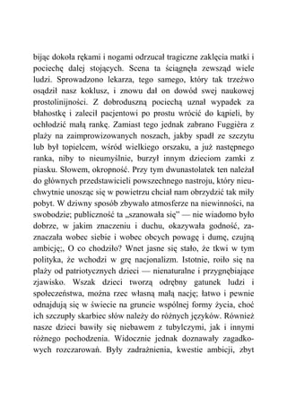 bijąc dokoła rękami i nogami odrzucał tragiczne zaklęcia matki i
pociechę dalej stojących. Scena ta ściągnęła zewsząd wiele
ludzi. Sprowadzono lekarza, tego samego, który tak trzeźwo
osądził nasz koklusz, i znowu dał on dowód swej naukowej
prostolinijności. Z dobroduszną pociechą uznał wypadek za
błahostkę i zalecił pacjentowi po prostu wrócić do kąpieli, by
ochłodzić małą rankę. Zamiast tego jednak zabrano Fuggièra z
plaży na zaimprowizowanych noszach, jakby spadł ze szczytu
lub był topielcem, wśród wielkiego orszaku, a już następnego
ranka, niby to nieumyślnie, burzył innym dzieciom zamki z
piasku. Słowem, okropność. Przy tym dwunastolatek ten należał
do głównych przedstawicieli powszechnego nastroju, który nieu-
chwytnie unosząc się w powietrzu chciał nam obrzydzić tak miły
pobyt. W dziwny sposób zbywało atmosferze na niewinności, na
swobodzie; publiczność ta „szanowała się” — nie wiadomo było
dobrze, w jakim znaczeniu i duchu, okazywała godność, za-
znaczała wobec siebie i wobec obcych powagę i dumę, czujną
ambicję;, O co chodziło? Wnet jasne się stało, że tkwi w tym
polityka, że wchodzi w grę nacjonalizm. Istotnie, roiło się na
plaży od patriotycznych dzieci — nienaturalne i przygnębiające
zjawisko. Wszak dzieci tworzą odrębny gatunek ludzi i
społeczeństwa, można rzec własną małą nację; łatwo i pewnie
odnajdują się w świecie na gruncie wspólnej formy życia, choć
ich szczupły skarbiec słów należy do różnych języków. Również
nasze dzieci bawiły się niebawem z tubylczymi, jak i innymi
różnego pochodzenia. Widocznie jednak doznawały zagadko-
wych rozczarowań. Były zadrażnienia, kwestie ambicji, zbyt
 