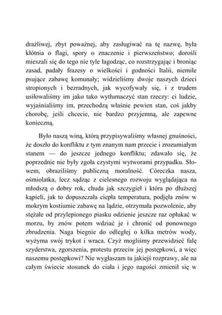 drażliwej, zbyt poważnej, aby zasługiwać na tę nazwę, była
kłótnia o flagi, spory o znaczenie i pierwszeństwo; dorośli
mieszali się do tego nie tyle łagodząc, co rozstrzygając i broniąc
zasad, padały frazesy o wielkości i godności Italii, niemile
psujące zabawę komunały; widzieliśmy dwoje naszych dzieci
stropionych i bezradnych, jak wycofywały się, i z trudem
usiłowaliśmy im jako tako wytłumaczyć stan rzeczy: ci ludzie,
wyjaśnialiśmy im, przechodzą właśnie pewien stan, coś jakby
chorobę, jeśli chcecie, nie bardzo przyjemną, ale zapewne
konieczną.
Było naszą winą, którą przypisywaliśmy własnej gnuśności,
że doszło do konfliktu z tym znanym nam przecie i zrozumiałym
stanem — do jeszcze jednego konfliktu; zdawało się, że
poprzednie nie były zgoła czystymi wytworami przypadku. Sło-
wem, obraziliśmy publiczną moralność. Córeczka nasza,
ośmiolatka, lecz sądząc z cielesnego rozwoju wyglądająca na
młodszą o dobry rok, chuda jak szczygieł i która po dłuższej
kąpieli, jak to dopuszczała ciepła temperatura, podjęła znów w
mokrym kostiumie zabawę na lądzie, otrzymała pozwolenie, aby
stężałe od przylepionego piasku odzienie jeszcze raz opłukać w
morzu, by znów potem wdziać je i chronić od ponownego
zbrudzenia. Naga biegnie do odległej o kilka metrów wody,
wyżyma swój trykot i wraca. Czyż mogliśmy przewidzieć falę
szyderstwa, zgorszenia, protestu przeciw jej postępkowi, a więc
naszemu postępkowi? Nie wygłaszam tu jakiejś rozprawy, ale na
całym świecie stosunek do ciała i jego nagości zmienił się w
 