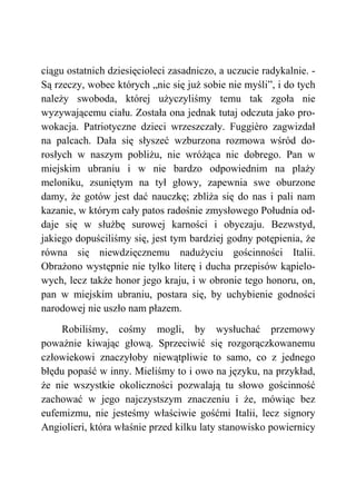ciągu ostatnich dziesięcioleci zasadniczo, a uczucie radykalnie. -
Są rzeczy, wobec których „nic się już sobie nie myśli”, i do tych
należy swoboda, której użyczyliśmy temu tak zgoła nie
wyzywającemu ciału. Została ona jednak tutaj odczuta jako pro-
wokacja. Patriotyczne dzieci wrzeszczały. Fuggièro zagwizdał
na palcach. Dała się słyszeć wzburzona rozmowa wśród do-
rosłych w naszym pobliżu, nie wróżąca nic dobrego. Pan w
miejskim ubraniu i w nie bardzo odpowiednim na plaży
meloniku, zsuniętym na tył głowy, zapewnia swe oburzone
damy, że gotów jest dać nauczkę; zbliża się do nas i pali nam
kazanie, w którym cały patos radośnie zmysłowego Południa od-
daje się w służbę surowej karności i obyczaju. Bezwstyd,
jakiego dopuściliśmy się, jest tym bardziej godny potępienia, że
równa się niewdzięcznemu nadużyciu gościnności Italii.
Obrażono występnie nie tylko literę i ducha przepisów kąpielo-
wych, lecz także honor jego kraju, i w obronie tego honoru, on,
pan w miejskim ubraniu, postara się, by uchybienie godności
narodowej nie uszło nam płazem.
Robiliśmy, cośmy mogli, by wysłuchać przemowy
poważnie kiwając głową. Sprzeciwić się rozgorączkowanemu
człowiekowi znaczyłoby niewątpliwie to samo, co z jednego
błędu popaść w inny. Mieliśmy to i owo na języku, na przykład,
że nie wszystkie okoliczności pozwalają tu słowo gościnność
zachować w jego najczystszym znaczeniu i że, mówiąc bez
eufemizmu, nie jesteśmy właściwie gośćmi Italii, lecz signory
Angiolieri, która właśnie przed kilku laty stanowisko powiernicy
 