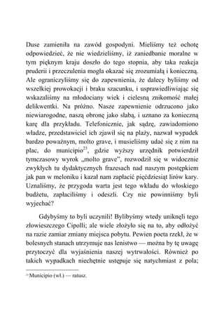 Duse zamieniła na zawód gospodyni. Mieliśmy też ochotę
odpowiedzieć, że nie wiedzieliśmy, iż zaniedbanie moralne w
tym pięknym kraju doszło do tego stopnia, aby taka reakcja
pruderii i przeczulenia mogła okazać się zrozumiałą i konieczną.
Ale ograniczyliśmy się do zapewnienia, że dalecy byliśmy od
wszelkiej prowokacji i braku szacunku, i usprawiedliwiając się
wskazaliśmy na młodociany wiek i cielesną znikomość małej
delikwentki. Na próżno. Nasze zapewnienie odrzucono jako
niewiarogodne, naszą obronę jako słabą, i uznano za konieczną
karę dla przykładu. Telefonicznie, jak sądzę, zawiadomiono
władze, przedstawiciel ich zjawił się na plaży, nazwał wypadek
bardzo poważnym, molto grave, i musieliśmy udać się z nim na
plac, do municipio23
, gdzie wyższy urzędnik potwierdził
tymczasowy wyrok „molto grave”, rozwodził się w widocznie
zwykłych tu dydaktycznych frazesach nad naszym postępkiem
jak pan w meloniku i kazał nam zapłacić pięćdziesiąt lirów kary.
Uznaliśmy, że przygoda warta jest tego wkładu do włoskiego
budżetu, zapłaciliśmy i odeszli. Czy nie powinniśmy byli
wyjechać?
Gdybyśmy to byli uczynili! Bylibyśmy wtedy uniknęli tego
złowieszczego Cipolli; ale wiele złożyło się na to, aby odłożyć
na razie zamiar zmiany miejsca pobytu. Pewien poeta rzekł, że w
bolesnych stanach utrzymuje nas lenistwo — można by tę uwagę
przytoczyć dla wyjaśnienia naszej wytrwałości. Również po
takich wypadkach niechętnie ustępuje się natychmiast z pola;
23
Municipio (wł.) — ratusz.
 