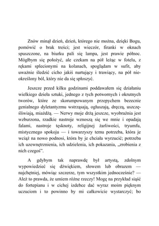 Znów minął dzień, dzień, którego nie można, dzięki Bogu,
pomówić o brak treści; jest wieczór, firanki w oknach
spuszczone, na biurku pali się lampa, jest prawie północ.
Mógłbym się położyć, ale czekam na pół leżąc w fotelu, z
rękami splecionymi na kolanach, spoglądam w sufit, aby
uważnie śledzić cicho jakiś nurtujący i trawiący, na pół nie-
określony ból, który nie da się spłoszyć.
Jeszcze przed kilku godzinami poddawałem się działaniu
wielkiego dzieła sztuki, jednego z tych potwornych i okrutnych
tworów, które ze skorumpowanym przepychem bezecnie
genialnego dyletantyzmu wstrząsają, ogłuszają, dręczą, uszczę-
śliwiają, miażdżą. — Nerwy moje drżą jeszcze, wyobraźnia jest
wzburzona, rzadkie nastroje wznoszą się we mnie i opadają
falami, nastroje tęsknoty, religijnej żarliwości, tryumfu,
mistycznego spokoju — i towarzyszy temu potrzeba, która je
wciąż na nowo podnosi, która by je chciała wyrzucić; potrzeba
ich uzewnętrznienia, ich udzielenia, ich pokazania, „zrobienia z
nich czegoś”.
A gdybym tak naprawdę był artystą, zdolnym
wypowiedzieć się dźwiękiem, słowem lub obrazem —
najchętniej, mówiąc szczerze, tym wszystkim jednocześnie? —
Ależ to prawda, że umiem różne rzeczy! Mogę na przykład siąść
do fortepianu i w cichej izdebce dać wyraz moim pięknym
uczuciom i to powinno by mi całkowicie wystarczyć; bo
 