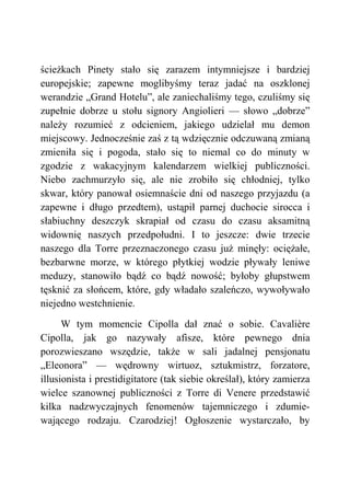 ścieżkach Pinety stało się zarazem intymniejsze i bardziej
europejskie; zapewne moglibyśmy teraz jadać na oszklonej
werandzie „Grand Hotelu”, ale zaniechaliśmy tego, czuliśmy się
zupełnie dobrze u stołu signory Angiolieri — słowo „dobrze”
należy rozumieć z odcieniem, jakiego udzielał mu demon
miejscowy. Jednocześnie zaś z tą wdzięcznie odczuwaną zmianą
zmieniła się i pogoda, stało się to niemal co do minuty w
zgodzie z wakacyjnym kalendarzem wielkiej publiczności.
Niebo zachmurzyło się, ale nie zrobiło się chłodniej, tylko
skwar, który panował osiemnaście dni od naszego przyjazdu (a
zapewne i długo przedtem), ustąpił parnej duchocie sirocca i
słabiuchny deszczyk skrapiał od czasu do czasu aksamitną
widownię naszych przedpołudni. I to jeszcze: dwie trzecie
naszego dla Torre przeznaczonego czasu już minęły: ociężałe,
bezbarwne morze, w którego płytkiej wodzie pływały leniwe
meduzy, stanowiło bądź co bądź nowość; byłoby głupstwem
tęsknić za słońcem, które, gdy władało szaleńczo, wywoływało
niejedno westchnienie.
W tym momencie Cipolla dał znać o sobie. Cavalière
Cipolla, jak go nazywały afisze, które pewnego dnia
porozwieszano wszędzie, także w sali jadalnej pensjonatu
„Eleonora” — wędrowny wirtuoz, sztukmistrz, forzatore,
illusionista i prestidigitatore (tak siebie określał), który zamierza
wielce szanownej publiczności z Torre di Venere przedstawić
kilka nadzwyczajnych fenomenów tajemniczego i zdumie-
wającego rodzaju. Czarodziej! Ogłoszenie wystarczało, by
 