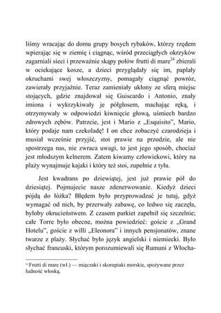 liśmy wracając do domu grupy bosych rybaków, którzy rzędem
wpierając się w ziemię i ciągnąc, wśród przeciągłych okrzyków
zagarniali sieci i przeważnie skąpy połów frutti di mare24
zbierali
w ociekające kosze, a dzieci przyglądały się im, paplały
okruchami swej włoszczyzny, pomagały ciągnąć powróz,
zawierały przyjaźnie. Teraz zamieniały ukłony ze sferą miejsc
stojących, gdzie znajdował się Guiscardo i Antonio, znały
imiona i wykrzykiwały je półgłosem, machając ręką, i
otrzymywały w odpowiedzi kiwnięcie głową, uśmiech bardzo
zdrowych zębów. Patrzcie, jest i Mario z „Esquisito”, Mario,
który podaje nam czekoladę! I on chce zobaczyć czarodzieja i
musiał wcześnie przyjść, stoi prawie na przodzie, ale nie
spostrzega nas, nie zwraca uwagi, to jest jego sposób, chociaż
jest młodszym kelnerem. Zatem kiwamy człowiekowi, który na
plaży wynajmuje kajaki i który też stoi, zupełnie z tyłu.
Jest kwadrans po dziewiątej, jest już prawie pół do
dziesiątej. Pojmujecie nasze zdenerwowanie. Kiedyż dzieci
pójdą do łóżka? Błędem było przyprowadzać je tutaj, gdyż
wymagać od nich, by przerwały zabawę, co ledwo się zaczęła,
byłoby okrucieństwem. Z czasem parkiet zapełnił się szczelnie;
całe Torre było obecne, można powiedzieć: goście z „Grand
Hotelu”, goście z willi „Eleonora” i innych pensjonatów, znane
twarze z plaży. Słychać było język angielski i niemiecki. Było
słychać francuski, którym porozumiewali się Rumuni z Włocha-
24
Frutti di mare (wł.) — mięczaki i skorupiaki morskie, spożywane przez
ludność włoską.
 