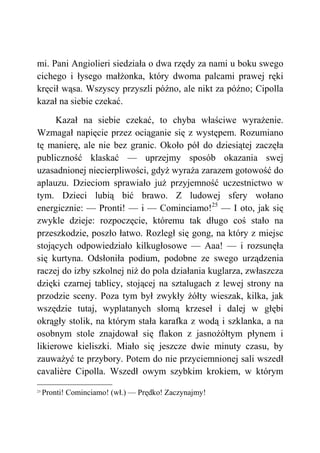 mi. Pani Angiolieri siedziała o dwa rzędy za nami u boku swego
cichego i łysego małżonka, który dwoma palcami prawej ręki
kręcił wąsa. Wszyscy przyszli późno, ale nikt za późno; Cipolla
kazał na siebie czekać.
Kazał na siebie czekać, to chyba właściwe wyrażenie.
Wzmagał napięcie przez ociąganie się z występem. Rozumiano
tę manierę, ale nie bez granic. Około pół do dziesiątej zaczęła
publiczność klaskać — uprzejmy sposób okazania swej
uzasadnionej niecierpliwości, gdyż wyraża zarazem gotowość do
aplauzu. Dzieciom sprawiało już przyjemność uczestnictwo w
tym. Dzieci lubią bić brawo. Z ludowej sfery wołano
energicznie: — Pronti! — i — Cominciamo!25
— I oto, jak się
zwykle dzieje: rozpoczęcie, któremu tak długo coś stało na
przeszkodzie, poszło łatwo. Rozległ się gong, na który z miejsc
stojących odpowiedziało kilkugłosowe — Aaa! — i rozsunęła
się kurtyna. Odsłoniła podium, podobne ze swego urządzenia
raczej do izby szkolnej niż do pola działania kuglarza, zwłaszcza
dzięki czarnej tablicy, stojącej na sztalugach z lewej strony na
przodzie sceny. Poza tym był zwykły żółty wieszak, kilka, jak
wszędzie tutaj, wyplatanych słomą krzeseł i dalej w głębi
okrągły stolik, na którym stała karafka z wodą i szklanka, a na
osobnym stole znajdował się flakon z jasnożółtym płynem i
likierowe kieliszki. Miało się jeszcze dwie minuty czasu, by
zauważyć te przybory. Potem do nie przyciemnionej sali wszedł
cavalière Cipolla. Wszedł owym szybkim krokiem, w którym
25
Pronti! Cominciamo! (wł.) — Prędko! Zaczynajmy!
 