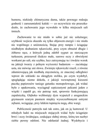 humoru, niekiedy chimeryczna duma, także pewnego rodzaju
godność i zarozumiałość kaleki — co oczywiście nie przeszka-
dzało, że zachowanie jego wywołało w kilku miejscach sali
śmiech.
Zachowanie to nie miało w sobie już nic usłużnego;
szybkość wejścia okazała się tylko objawem energii i nie miała
nic wspólnego z uniżonością. Stojąc przy rampie i ściągając
niedbałym skubaniem rękawiczki, przy czym obnażał długie i
żółtawe ręce, z których jedną zdobił sygnet ze sterczącym
turkusem, przesuwał śledczo małe, surowe oczy z obwisłymi
workami po sali, nie szybko, lecz zatrzymując tu i ówdzie wzrok
na jakiejś twarzy z pełnym wyższości badaniem — zaciskając
usta, nie mówiąc ani słowa. Zwinięte rękawiczki rzucił, z równie
zdumiewającą jak niedbałą zręcznością, ze znacznej odległości
wprost do szklanki na okrągłym stoliku, po czym wydobył,
spoglądając niemo dokoła, z jakiejś wewnętrznej kieszeni
paczkę papierosów taniego gatunku monopolowego, jak widać
było z opakowania, wyciągnął szpiczastymi palcami jeden z
wiązki i zapalił go, nie patrząc nań, sprawnie funkcjonującą
zapalniczką. Głęboko wchłonięty dym wypuścił z aroganckim
grymasem szarym pasmem między wyszczerbionymi ostrymi
zębami, wciągając, przy lekkim tupnięciu nogą, obie wargi.
Publiczność patrzyła nań tak ostro, jak on ją lustrował. U
młodych ludzi na miejscach stojących widać było ściągnięte
brwi i oczy świdrujące, szukające słabej strony, którą ten nazbyt
siebie pewny odsłoni. Nie odsłaniał żadnej. Wydobycie i
 