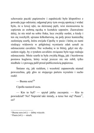 schowanie paczki papierosów i zapalniczki było kłopotliwe z
powodu jego odzienia; odgarnął przy tym swoją opończę i widać
było, że u lewej ręki, na skórzanej pętli, wisi niestosowna tu
szpicruta ze srebrną rączką w kształcie szponów. Zauważono
dalej, że nie miał na sobie fraka, lecz zwykły surdut, a kiedy i
ten się rozchylił, ujrzano kilkobarwną, na poły przez kamizelkę
zasłoniętą szarfę, która owijała Cipollę w pasie i którą za nami
siedzący widzowie w półgłośnej wymianie zdań uznali za
odznaczenie cavalière. Nie wchodzę w to bliżej, gdyż nie sły-
szałem nigdy, by z tytułem cavalière związane było tego rodzaju
odznaczenie. Może szarfa ta była zwykłą blagą, jak i bezsłowna
postawa kuglarza, który wciąż jeszcze nic nie robił, tylko
niedbale i z powagą palił przed publicznością papierosa.
Śmiano się, jak rzekłem, i wesołość zapanowała niemal
powszechna, gdy głos ze stojącego parteru wyraźnie i sucho
rzekł:
— Buona sera!26
Cipolla nastawił uszu.
— Kto to był? — spytał jakby zaczepnie. — Kto to
powiedział? No? Naprzód taki śmiały, a teraz boi się? Paura27
,
co?
26
Buona sera (wł.) — dobry wieczór.
27
Paura (wł.) — strach.
 
