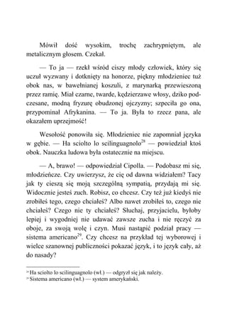 Mówił dość wysokim, trochę zachrypniętym, ale
metalicznym głosem. Czekał.
— To ja — rzekł wśród ciszy młody człowiek, który się
uczuł wyzwany i dotknięty na honorze, piękny młodzieniec tuż
obok nas, w bawełnianej koszuli, z marynarką przewieszoną
przez ramię. Miał czarne, twarde, kędzierzawe włosy, dziko pod-
czesane, modną fryzurę obudzonej ojczyzny; szpeciła go ona,
przypominał Afrykanina. — To ja. Była to rzecz pana, ale
okazałem uprzejmość!
Wesołość ponowiła się. Młodzieniec nie zapomniał języka
w gębie. — Ha sciolto lo scilinguagnolo28
— powiedział ktoś
obok. Nauczka ludowa była ostatecznie na miejscu.
— A, brawo! — odpowiedział Cipolla. — Podobasz mi się,
młodzieńcze. Czy uwierzysz, że cię od dawna widziałem? Tacy
jak ty cieszą się moją szczególną sympatią, przydają mi się.
Widocznie jesteś zuch. Robisz, co chcesz. Czy też już kiedyś nie
zrobiłeś tego, czego chciałeś? Albo nawet zrobiłeś to, czego nie
chciałeś? Czego nie ty chciałeś? Słuchaj, przyjacielu, byłoby
lepiej i wygodniej nie udawać zawsze zucha i nie ręczyć za
oboje, za swoją wolę i czyn. Musi nastąpić podział pracy —
sistema americano29
. Czy chcesz na przykład tej wyborowej i
wielce szanownej publiczności pokazać język, i to język cały, aż
do nasady?
28
Ha sciolto lo scilinguagnolo (wł.) — odgryzł się jak należy.
29
Sistema americano (wł.) — system amerykański.
 