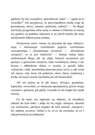 gdybym, by być szczęśliwy, potrzebował „ludzi” — zgoda na to
wszystko!” Ale przyjąwszy, że przywiązałbym trochę wagi do
powodzenia, sławy, uznania, pochwały, miłości? — Na Boga!
Już kiedy przypomnę sobie scenę w salonie w Palermo, to muszę
się zgodzić, że podobne zdarzenie w tej chwili byłoby dla mnie
niesłychanie dobroczynną zachętą.
Zważywszy rzecz, muszę się przyznać do tego sofistycz-
nego i śmiesznego rozróżniania pojęcia: rozróżniania
wewnętrznego i zewnętrznego szczęścia! — „Zewnętrzne
szczęście”, co to jest właściwie? — Istnieje rodzaj ludzi,
umiłowanych Boga, jak się zdaje, których szczęściem jest
geniusz, a geniuszem szczęście, ludzi świetlanych, którzy z od-
biciem i odblaskiem słońca w oczach, w sposób lekki,
wdzięczny i miły. przechodzą tanecznie przez życie, a cały świat
ich otacza, cały świat ich podziwia, sławi, darzy zazdrością i
kocha, bo nawet zawiść niezdolna jest ich nienawidzić.
Ale oni patrzą na to jak dzieci, drwiąco, grymaśnie,
kapryśnie, swawolnie, ze słoneczną uprzejmością, pewni swego
szczęścia i geniuszu, jak gdyby wszystko to nie mogło być zgoła
inaczej.
Co do mnie, nie zapieram się słabości, że chciałbym
należeć do tych ludzi, i zdaje mi się ciągle, mniejsza, słusznie
czy niesłusznie, jakobym niegdyś do nich należał: „mniejsza”,
bo, bądźmy szczerzy: chodzi o to, za co się uważamy, za co z
całą pewnością się podajemy!
 