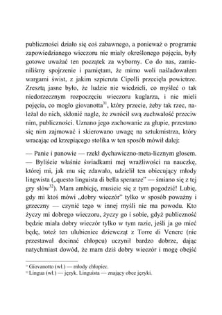 publiczności działo się coś zabawnego, a ponieważ o programie
zapowiedzianego wieczoru nie miały określonego pojęcia, były
gotowe uważać ten początek za wyborny. Co do nas, zamie-
niliśmy spojrzenie i pamiętam, że mimo woli naśladowałem
wargami świst, z jakim szpicruta Cipolli przecięła powietrze.
Zresztą jasne było, że ludzie nie wiedzieli, co myśleć o tak
niedorzecznym rozpoczęciu wieczoru kuglarza, i nie mieli
pojęcia, co mogło giovanotta31
, który przecie, żeby tak rzec, na-
leżał do nich, skłonić nagle, że zwrócił swą zuchwałość przeciw
nim, publiczności. Uznano jego zachowanie za głupie, przestano
się nim zajmować i skierowano uwagę na sztukmistrza, który
wracając od krzepiącego stolika w ten sposób mówił dalej:
— Panie i panowie — rzekł dychawiczno-meta-licznym głosem.
— Byliście właśnie świadkami mej wrażliwości na nauczkę,
której mi, jak mu się zdawało, udzielił ten obiecujący młody
lingwista („questo linguista di bella speranze” — śmiano się z tej
gry słów32
). Mam ambicję, musicie się z tym pogodzić! Lubię,
gdy mi ktoś mówi „dobry wieczór” tylko w sposób poważny i
grzeczny — czynić tego w innej myśli nie ma powodu. Kto
życzy mi dobrego wieczoru, życzy go i sobie, gdyż publiczność
będzie miała dobry wieczór tylko w tym razie, jeśli ja go mieć
będę, toteż ten ulubieniec dziewcząt z Torre di Venere (nie
przestawał docinać chłopcu) uczynił bardzo dobrze, dając
natychmiast dowód, że mam dziś dobry wieczór i mogę obejść
31
Giovanotto (wł.) — młody chłopiec.
32
Lingua (wł.) — język. Linguista — znający obce języki.
 