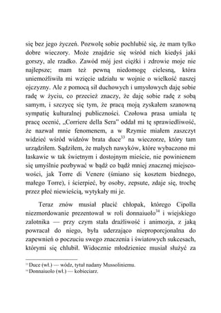 się bez jego życzeń. Pozwolę sobie pochlubić się, że mam tylko
dobre wieczory. Może znajdzie się wśród nich kiedyś jaki
gorszy, ale rzadko. Zawód mój jest ciężki i zdrowie moje nie
najlepsze; mam też pewną niedomogę cielesną, która
uniemożliwiła mi wzięcie udziału w wojnie o wielkość naszej
ojczyzny. Ale z pomocą sił duchowych i umysłowych daję sobie
radę w życiu, co przecież znaczy, że daję sobie radę z sobą
samym, i szczycę się tym, że pracą moją zyskałem szanowną
sympatię kulturalnej publiczności. Czołowa prasa umiała tę
pracę ocenić, „Corriere della Sera” oddał mi tę sprawiedliwość,
że nazwał mnie fenomenem, a w Rzymie miałem zaszczyt
widzieć wśród widzów brata duce33
na wieczorze, który tam
urządziłem. Sądziłem, że małych nawyków, które wybaczono mi
łaskawie w tak świetnym i dostojnym mieście, nie powinienem
się umyślnie pozbywać w bądź co bądź mniej znacznej miejsco-
wości, jak Torre di Venere (śmiano się kosztem biednego,
małego Torre), i ścierpieć, by osoby, zepsute, zdaje się, trochę
przez płeć niewieścią, wytykały mi je.
Teraz znów musiał płacić chłopak, którego Cipolla
niezmordowanie prezentował w roli donnaiuolo34
i wiejskiego
zalotnika — przy czym stała drażliwość i animozja, z jaką
powracał do niego, była uderzająco nieproporcjonalna do
zapewnień o poczuciu swego znaczenia i światowych sukcesach,
którymi się chlubił. Widocznie młodzieniec musiał służyć za
33
Duce (wł.) — wódz, tytuł nadany Mussoliniemu.
34
Donnaiuolo (wł.) — kobieciarz.
 