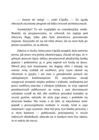 — Jestem do usług! — rzekł Cipolla. — Za zgodą
obecnych zaczniemy program od kilku ćwiczeń arytmetycznych.
Arytmetyka? To nie wyglądało na czarodziejskie sztuki.
Budziło się przypuszczenie, że człowiek ten żegluje pod
fałszywą flagą; tylko jaka była prawdziwa, pozostawało
niejasne. Zaczynało mi się żal robić dzieci; ale na razie były po
prostu szczęśliwe, że są obecne.
Zabawa w liczby, którą teraz Cipolla urządził, była zarówno
prosta, jak przez swą pointę zdumiewająca. Zaczął od tego, że w
górnym prawym kącie tablicy przymocował pluskiewką kartkę
papieru i podniósłszy ją w górę napisał coś kredą na desce.
Mówił przy tym nieustannie, nie skąpiąc słów i starając się
ustrzec swój wykład od oschłości, przy czym okazał się
obrotnym w języku i ani razu o gawędziarski pomysł nie
zakłopotanym konferansjerem. Że natychmiast zaczął
zasypywać przepaść między podium i widzami, zasklepioną już
przez osobliwą utarczkę z młodym rybakiem, że więc zaprosił
przedstawicieli publiczności na scenę i sam drewnianymi
schodami zszedł na dół, aby osobiście poszukać kontaktu ze
swymi gośćmi, należało do stylu jego pracy i podobało się
dzieciom bardzo. Nie wiem, o ile fakt, że natychmiast znów
popadł z poszczególnymi osobami w zwadę, leżał w jego
manierach i jego systemie, choć był przy tym bardzo poważny i
w złym humorze — publiczność, przynajmniej w swych
ludowych składnikach, zdawała się w każdym razie być zdania,
że to należy do rzeczy.
 