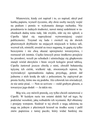 Mianowicie, kiedy coś napisał i to, co napisał, ukrył pod
kartką papieru, wyraził życzenie, aby dwie osoby raczyły wejść
na podium i pomóc w wykonaniu danego rachunku. Nie
przedstawia to żadnych trudności, nawet mniej uzdolnieni w ra-
chunkach dadzą temu radę. Jak zwykle, nikt się nie zgłosił, a
Cipolla lękał się naprzykrzać wytworniejszej części
publiczności. Trzymał się ludu i zwrócił się do dwóch
gburowatych dryblasów na stojących miejscach w końcu sali,
wezwał ich, ośmielił, uważał za rzecz naganną, że gapią się tylko
bezczynnie i nie chcą okazać uprzejmości towarzystwu, i
rozruszał ich istotnie. Ciężko kroczyli przez środkowe przejście
ku przodowi, weszli po schodach i uśmiechając się głupkowato
stanęli wśród okrzyków i braw swych kolegów przed tablicą.
Cipolla żartował jeszcze chwilę z nimi, chwalił bohaterską
tężyznę ich cielsk, wielkość rąk, stworzonych wprost, by
wyświadczyć zgromadzeniu żądaną przysługę, potem dał
jednemu z nich kredę do ręki z poleceniem, by zapisywał po
prostu liczby, które mu się podoba. Ale człowiek ten oświadczył,
że nie umie pisać. — Non so scrivere — rzekł grubym głosem, a
towarzysz jego dodał: — Ja także nie.
Bóg wie, czy mówili prawdę, czy tylko chcieli zażartować z
Cipolli. W każdym razie ten ostatni daleki był od tego, by
podzielać wesołość, jaką wzbudziło ich wyznanie. Był obrażony
i przejęty wstrętem. Siedział w tej chwili z nogą założoną na
nogę na jednym z plecionych krzeseł na środku sceny i palił
znów papierosa z taniej paczki, który widać bardziej mu
 