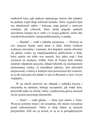 smakował teraz, gdy podczas tupocącego marszu obu jołopów
ku podium wypił drugi kieliszek koniaku. Znów wypuścił dym
zza obnażonych zębów i kołysząc nogą patrzył z surowym
wstrętem, jak człowiek, który przed pogardy godnym
zjawiskiem zamyka się w sobie i w swojej godności, mimo obu
wesołych bezecników i ponad publicznością, w pustkę.
— Skandal — rzekł z chłodną zaciętością. — Wróćcie na
swe miejsca! Każdy umie pisać w Italii, której wielkość
wyklucza niewiedzę i ciemnotę. Jest kiepskim żartem obwiniać
się głośno wobec tej międzynarodowej publiczności o brak,
który poniża nie tylko was samych, lecz także rząd i kraj
wystawia na niesławę. Jeśliby Torre di Venere była istotnie
ostatnim zakątkiem ojczyzny, dokąd schroniła się nieznajomość
elementarnej wiedzy, to musiałbym żałować, żem odwiedził
miejscowość, o której w każdym razie powinienem był wiedzieć,
że co do znaczenia stoi daleko w tyle za Rzymem w tym i owym
względzie...
W tej chwili przerwał mu chłopak z nubijską fryzurą i
marynarką na ramieniu, którego zaczepność, jak widać było,
przycichła tylko na chwilę i który z podniesioną głową narzucał
się na rycerza ojczystego miasteczka.
— Dość! — rzekł głośno. — Dość tych żartów z Torre.
Wszyscy jesteśmy tutejsi i nie ścierpimy, aby miasto wyszydzać
przed cudzoziemcami. Także ci dwaj ludzie są naszymi
przyjaciółmi. Jeśli nie są uczeni, to są za to porządniejszymi
 