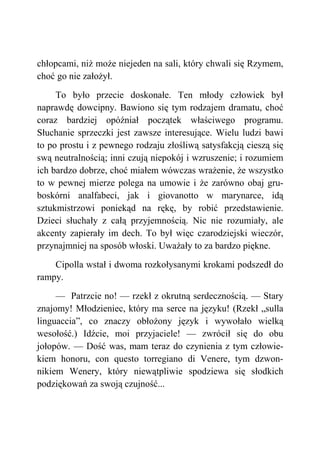 chłopcami, niż może niejeden na sali, który chwali się Rzymem,
choć go nie założył.
To było przecie doskonałe. Ten młody człowiek był
naprawdę dowcipny. Bawiono się tym rodzajem dramatu, choć
coraz bardziej opóźniał początek właściwego programu.
Słuchanie sprzeczki jest zawsze interesujące. Wielu ludzi bawi
to po prostu i z pewnego rodzaju złośliwą satysfakcją cieszą się
swą neutralnością; inni czują niepokój i wzruszenie; i rozumiem
ich bardzo dobrze, choć miałem wówczas wrażenie, że wszystko
to w pewnej mierze polega na umowie i że zarówno obaj gru-
boskórni analfabeci, jak i giovanotto w marynarce, idą
sztukmistrzowi poniekąd na rękę, by robić przedstawienie.
Dzieci słuchały z całą przyjemnością. Nic nie rozumiały, ale
akcenty zapierały im dech. To był więc czarodziejski wieczór,
przynajmniej na sposób włoski. Uważały to za bardzo piękne.
Cipolla wstał i dwoma rozkołysanymi krokami podszedł do
rampy.
— Patrzcie no! — rzekł z okrutną serdecznością. — Stary
znajomy! Młodzieniec, który ma serce na języku! (Rzekł „sulla
linguaccia”, co znaczy obłożony język i wywołało wielką
wesołość.) Idźcie, moi przyjaciele! — zwrócił się do obu
jołopów. — Dość was, mam teraz do czynienia z tym człowie-
kiem honoru, con questo torregiano di Venere, tym dzwon-
nikiem Wenery, który niewątpliwie spodziewa się słodkich
podziękowań za swoją czujność...
 