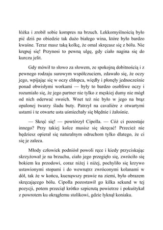 łóżka i zrobił sobie kompres na brzuch. Lekkomyślnością było
pić dziś po obiedzie tak dużo białego wina, które było bardzo
kwaśne. Teraz masz taką kolkę, że omal skręcasz się z bólu. Nie
krępuj się! Przynosi to pewną ulgę, gdy ciało nagina się do
kurczu jelit.
Gdy mówił to słowo za słowem, ze spokojną dobitnością i z
pewnego rodzaju surowym współczuciem, zdawało się, że oczy
jego, wpijając się w oczy chłopca, więdły i płonęły jednocześnie
ponad obwisłymi workami — były to bardzo osobliwe oczy i
rozumiało się, że jego partner nie tylko z męskiej dumy nie mógł
od nich oderwać swoich. Wnet też nie było w jego na brąz
opalonej twarzy śladu buty. Patrzył na cavalière z otwartymi
ustami i te otwarte usta uśmiechały się błędnie i żałośnie.
— Skręć się! — powtórzył Cipolla. — Cóż ci pozostaje
innego? Przy takiej kolce musisz się skręcać! Przecież nie
będziesz opierał się naturalnym odruchom tylko dlatego, że ci
się je zaleca.
Młody człowiek podniósł powoli ręce i kiedy przyciskając
skrzyżował je na brzuchu, ciało jego przegięło się, zwróciło się
bokiem ku przodowi, coraz niżej i niżej, pochyliło się krzywo
ustawionymi stopami i do wewnątrz zwróconymi kolanami w
dół, tak że w końcu, kucnąwszy prawie na ziemi, było obrazem
skręcającego bólu. Cipolla pozostawił go kilka sekund w tej
pozycji, potem przeciął krótko szpicrutą powietrze i pokuśtykał
z powrotem ku okrągłemu stolikowi, gdzie łyknął koniaku.
 