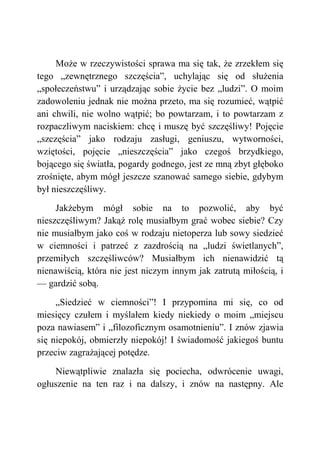 Może w rzeczywistości sprawa ma się tak, że zrzekłem się
tego „zewnętrznego szczęścia”, uchylając się od służenia
„społeczeństwu” i urządzając sobie życie bez „ludzi”. O moim
zadowoleniu jednak nie można przeto, ma się rozumieć, wątpić
ani chwili, nie wolno wątpić; bo powtarzam, i to powtarzam z
rozpaczliwym naciskiem: chcę i muszę być szczęśliwy! Pojęcie
„szczęścia” jako rodzaju zasługi, geniuszu, wytworności,
wziętości, pojęcie „nieszczęścia” jako czegoś brzydkiego,
bojącego się światła, pogardy godnego, jest ze mną zbyt głęboko
zrośnięte, abym mógł jeszcze szanować samego siebie, gdybym
był nieszczęśliwy.
Jakżebym mógł sobie na to pozwolić, aby być
nieszczęśliwym? Jakąż rolę musiałbym grać wobec siebie? Czy
nie musiałbym jako coś w rodzaju nietoperza lub sowy siedzieć
w ciemności i patrzeć z zazdrością na „ludzi świetlanych”,
przemiłych szczęśliwców? Musiałbym ich nienawidzić tą
nienawiścią, która nie jest niczym innym jak zatrutą miłością, i
— gardzić sobą.
„Siedzieć w ciemności”! I przypomina mi się, co od
miesięcy czułem i myślałem kiedy niekiedy o moim „miejscu
poza nawiasem” i „filozoficznym osamotnieniu”. I znów zjawia
się niepokój, obmierzły niepokój! I świadomość jakiegoś buntu
przeciw zagrażającej potędze.
Niewątpliwie znalazła się pociecha, odwrócenie uwagi,
ogłuszenie na ten raz i na dalszy, i znów na następny. Ale
 