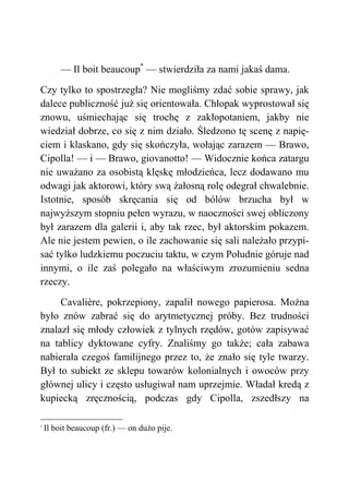 — Il boit beaucoup*
— stwierdziła za nami jakaś dama.
Czy tylko to spostrzegła? Nie mogliśmy zdać sobie sprawy, jak
dalece publiczność już się orientowała. Chłopak wyprostował się
znowu, uśmiechając się trochę z zakłopotaniem, jakby nie
wiedział dobrze, co się z nim działo. Śledzono tę scenę z napię-
ciem i klaskano, gdy się skończyła, wołając zarazem — Brawo,
Cipolla! — i — Brawo, giovanotto! — Widocznie końca zatargu
nie uważano za osobistą klęskę młodzieńca, lecz dodawano mu
odwagi jak aktorowi, który swą żałosną rolę odegrał chwalebnie.
Istotnie, sposób skręcania się od bólów brzucha był w
najwyższym stopniu pełen wyrazu, w naoczności swej obliczony
był zarazem dla galerii i, aby tak rzec, był aktorskim pokazem.
Ale nie jestem pewien, o ile zachowanie się sali należało przypi-
sać tylko ludzkiemu poczuciu taktu, w czym Południe góruje nad
innymi, o ile zaś polegało na właściwym zrozumieniu sedna
rzeczy.
Cavalière, pokrzepiony, zapalił nowego papierosa. Można
było znów zabrać się do arytmetycznej próby. Bez trudności
znalazł się młody człowiek z tylnych rzędów, gotów zapisywać
na tablicy dyktowane cyfry. Znaliśmy go także; cała zabawa
nabierała czegoś familijnego przez to, że znało się tyle twarzy.
Był to subiekt ze sklepu towarów kolonialnych i owoców przy
głównej ulicy i często usługiwał nam uprzejmie. Władał kredą z
kupiecką zręcznością, podczas gdy Cipolla, zszedłszy na
*
Il boit beaucoup (fr.) — on dużo pije.
 