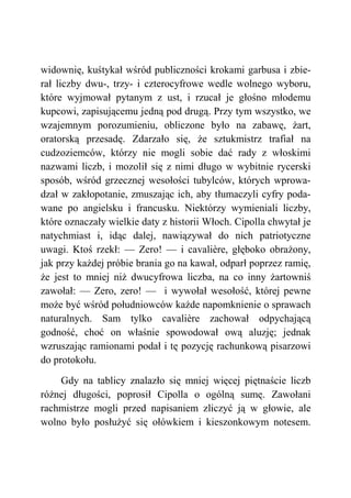 widownię, kuśtykał wśród publiczności krokami garbusa i zbie-
rał liczby dwu-, trzy- i czterocyfrowe wedle wolnego wyboru,
które wyjmował pytanym z ust, i rzucał je głośno młodemu
kupcowi, zapisującemu jedną pod drugą. Przy tym wszystko, we
wzajemnym porozumieniu, obliczone było na zabawę, żart,
oratorską przesadę. Zdarzało się, że sztukmistrz trafiał na
cudzoziemców, którzy nie mogli sobie dać rady z włoskimi
nazwami liczb, i mozolił się z nimi długo w wybitnie rycerski
sposób, wśród grzecznej wesołości tubylców, których wprowa-
dzał w zakłopotanie, zmuszając ich, aby tłumaczyli cyfry poda-
wane po angielsku i francusku. Niektórzy wymieniali liczby,
które oznaczały wielkie daty z historii Włoch. Cipolla chwytał je
natychmiast i, idąc dalej, nawiązywał do nich patriotyczne
uwagi. Ktoś rzekł: — Zero! — i cavalière, głęboko obrażony,
jak przy każdej próbie brania go na kawał, odparł poprzez ramię,
że jest to mniej niż dwucyfrowa liczba, na co inny żartowniś
zawołał: — Zero, zero! — i wywołał wesołość, której pewne
może być wśród południowców każde napomknienie o sprawach
naturalnych. Sam tylko cavalière zachował odpychającą
godność, choć on właśnie spowodował ową aluzję; jednak
wzruszając ramionami podał i tę pozycję rachunkową pisarzowi
do protokołu.
Gdy na tablicy znalazło się mniej więcej piętnaście liczb
różnej długości, poprosił Cipolla o ogólną sumę. Zawołani
rachmistrze mogli przed napisaniem zliczyć ją w głowie, ale
wolno było posłużyć się ołówkiem i kieszonkowym notesem.
 