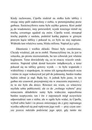 Kiedy rachowano, Cipolla siedział na stołku koło tablicy i
strojąc miny palił zadowolony z siebie, w pretensjonalnej pozie
garbusa. Sześciocyfrowa suma była szybko gotowa. Ktoś podał
ją do wiadomości, inny potwierdził, wynik trzeciego różnił się
trochę, czwartego zgadzał się znów. Cipolla wstał, strzepnął
trochę popiołu z surduta, podniósł kartkę papieru w górnym
prawym kącie tablicy i pokazał to, co było na niej napisane.
Widniała tam właściwa suma, bliska miliona. Napisał ją z góry.
Zdumienie i wielkie oklaski. Dzieci były oszołomione.
Chciały wiedzieć, jak on to zrobił. Tłumaczyliśmy im, że jest to
sztuczka, po prostu niezrozumiała, bo ten człowiek jest właśnie
kuglarzem. Teraz dowiedziały się, co to znaczy wieczór sztuk-
mistrza. Naprzód rybak dostał kurczów żołądkowych, a teraz
pokazał się na tablicy gotowy wynik — to było wspaniałe i
widzieliśmy z niepokojem, że mimo ich zgorączkowanych oczu
i mimo że zegar wskazywał już pół do jedenastej, bardzo trudno
będzie zabrać je stąd. Będą łzy. A jednak było jasne, że ten
garbus nie czarował, przynajmniej nie w znaczeniu zręczności, i
że to nie było dla dzieci. Również nie wiem, co właściwie
myślała sobie publiczność; ale co do „wolnego wyboru” przy
oznaczaniu składników sumy była widocznie usposobiona
bardzo sceptycznie; ten i ów z zapytanych mógł oczywiście
odpowiedzieć sam z siebie, ale w ogóle było widać, że Cipolla,
wybrał sobie ludzi i że proces zmierzający do z góry zapisanego
wyniku odbywał się pod wpływem jego woli — przy czym zaw-
sze jeszcze należało podziwiać jego spryt, gdy tamto nie
 