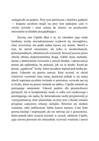 zasługiwało na podziw. Przy tym patriotyzm i drażliwa godność
— krajanie cavaliera mogli się przy tym spokojnie czuć w
swoim żywiole i mieć ochotę do żartów; na przybyszów
mieszanina ta działała przygnębiająco.
Zresztą sam Cipolla dbał o to, by charakter jego sztuk
każdemu trochę uświadomionemu wydawał się niewątpliwy,
choć oczywiście nie padła żadna nazwa czy termin. Mówił o
tym, bo mówił nieustannie, ale tylko w nieokreślonych,
pretensjonalnych, reklamowych wyrazach. Kroczył jeszcze przez
chwilę obraną eksperymentalną drogą, wikłał zrazu rachunki,
łącząc z dodawaniem ćwiczenia z innych działań, i upraszczał je
potem jak najbardziej, by pokazać, jak się to działo. Kazał po
prostu „zgadywać” liczby, które przedtem napisał pod kartką pa-
pieru. Udawało się prawie zawsze. Ktoś wyznał, że chciał
właściwie wymienić inną sumę; ponieważ jednak w tej samej
chwili szpicruta cavalière świsnęła w powietrzu, wyrwała mu się
ta liczba, która się potem znalazła na tablicy. Cipolla zaśmiał się
potrząsając ramionami. Udawał podziw dla przemyślności
pytanych; ale te komplementy miały w sobie coś szyderczego i
poniżającego, nie sądzę, by doświadczane osoby przyjmowały je
z przyjemnością, choć uśmiechały się przy tym i chciały uznanie
przypisać częściowo własnej zasłudze. Również nie miałem
wrażenia, żeby publiczność lubiła kunszt mistrza. Czuć było
pewną niechęć i nieprzyjaźń; ale nie mówiąc już o grzeczności,
która potrafi takie uczucia trzymać w ryzach, zdolność Cipolli,
jego surowa pewność nie omieszkały wywrzeć wrażenia i nawet
 