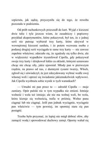 szpicruta, jak sądzę, przyczyniła się do tego, że rewolta
pozostała w podziemiu.
Od prób rachunkowych przeszedł do kart. Wyjął z kieszeni
dwie talie i tyle jeszcze wiem, że zasadniczy i popisowy
przykład eksperymentów, które pokazywał, był ten, że z jednej
serii nie patrząc wybierał trzy karty, które ukrywał w
wewnętrznej kieszeni surduta, i że potem wezwana osoba z
podanej drugiej serii wyciągała te same trzy karty — nie zawsze
zupełnie właściwe; zdarzało się, że zgadzały się tylko dwie, ale
w większości wypadków tryumfował Cipolla, gdy pokazywał
swoje trzy karty i dziękował lekko za oklaski, którymi uznawano
chcąc nie chcąc siły, jakie ujawniał. Młody pan w pierwszym
rzędzie, na prawo od nas, z dumnymi rysami twarzy, Włoch,
zgłosił się i oświadczył, że jest zdecydowany wybrać wedle swej
własnej woli i oprzeć się świadomie jakiemukolwiek wpływowi.
Jak Cipolla wyobraża sobie wynik w tych warunkach?
— Utrudni mi pan przez to — odrzekł Cipolla — moje
zamiary. Opór pański nic w tym wypadku nie zmieni. Istnieje
wolność i wola też istnieje; ale nie ma wolnej woli, bo wola,
która kieruje się wolnością, trafia w próżnię. Wolno panu
ciągnąć lub nie ciągnąć. Jeśli pan jednak wyciągnie, wyciągnie
pan właściwie — tym pewniej, im oporniej stara się pan
postąpić.
Trzeba było przyznać, że lepiej nie mógł dobrać słów, aby
zamącić wodę i spowodować duchowy zamęt. Oporny wahał się
 