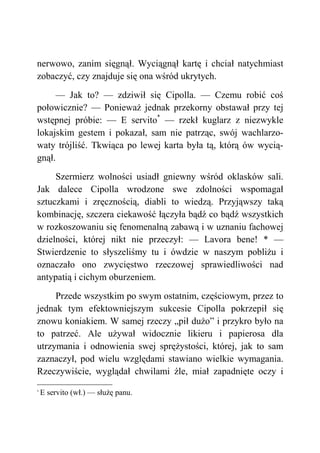 nerwowo, zanim sięgnął. Wyciągnął kartę i chciał natychmiast
zobaczyć, czy znajduje się ona wśród ukrytych.
— Jak to? — zdziwił się Cipolla. — Czemu robić coś
połowicznie? — Ponieważ jednak przekorny obstawał przy tej
wstępnej próbie: — E servito*
— rzekł kuglarz z niezwykle
lokajskim gestem i pokazał, sam nie patrząc, swój wachlarzo-
waty trójliść. Tkwiąca po lewej karta była tą, którą ów wycią-
gnął.
Szermierz wolności usiadł gniewny wśród oklasków sali.
Jak dalece Cipolla wrodzone swe zdolności wspomagał
sztuczkami i zręcznością, diabli to wiedzą. Przyjąwszy taką
kombinację, szczera ciekawość łączyła bądź co bądź wszystkich
w rozkoszowaniu się fenomenalną zabawą i w uznaniu fachowej
dzielności, której nikt nie przeczył: — Lavora bene! * —
Stwierdzenie to słyszeliśmy tu i ówdzie w naszym pobliżu i
oznaczało ono zwycięstwo rzeczowej sprawiedliwości nad
antypatią i cichym oburzeniem.
Przede wszystkim po swym ostatnim, częściowym, przez to
jednak tym efektowniejszym sukcesie Cipolla pokrzepił się
znowu koniakiem. W samej rzeczy „pił dużo” i przykro było na
to patrzeć. Ale używał widocznie likieru i papierosa dla
utrzymania i odnowienia swej sprężystości, której, jak to sam
zaznaczył, pod wielu względami stawiano wielkie wymagania.
Rzeczywiście, wyglądał chwilami źle, miał zapadnięte oczy i
*
E servito (wł.) — służę panu.
 