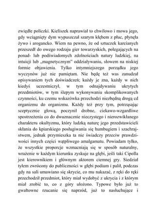 zwiędłe policzki. Kieliszek naprawiał to chwilowo i mowa jego,
gdy wciągnięty dym wypuszczał szarym kłębem z płuc, płynęła
żywo i arogancko. Wiem na pewno, że od sztuczek karcianych
przeszedł do owego rodzaju gier towarzyskich, polegających na
ponad- lub podświadomych zdolnościach natury ludzkiej, na
intuicji lub „magnetycznym” oddziaływaniu, słowem na niskiej
formie objawienia. Tylko intymniejszego porządku jego
wyczynów już nie pamiętam. Nie będę też was zanudzał
opisywaniem tych doświadczeń; każdy je zna, każdy w nich
kiedyś uczestniczył, w tym odnajdywaniu ukrytych
przedmiotów, w tym ślepym wykonywaniu skomplikowanych
czynności, ku czemu wskazówka przechodzi niezbędną drogą cd
organizmu do organizmu. Każdy też przy tym, potrząsając
sceptycznie głową, poczynił drobne, ciekawo-wzgardliwe
spostrzeżenia co do dwuznacznie nieczystego i nierozwikłanego
charakteru okultyzmu, który ludzką naturę jego przedstawicieli
skłania do kpiarskiego posługiwania się humbugiem i szachraj-
stwem, jednak przymieszka ta nie świadczy przeciw prawdzi-
wości innych części wątpliwego amalgamatu. Powiadam tylko,
że wszystkie proporcje wzmacniają się w sposób naturalny,
wrażenie w każdym kierunku zyskuje na głębi, jeśli taki Cipolla
jest kierownikiem i głównym aktorem ciemnej gry. Siedział
tyłem zwrócony do publiczności w głębi podium i palił, podczas
gdy na sali umawiano się skrycie, co mu nakazać, z ręki do ręki
przechodził przedmiot, który miał wydobyć z ukrycia i z którym
miał zrobić to, co z góry ułożono. Typowe było już to
gwałtowne rzucanie się naprzód, już to nasłuchujące i
 