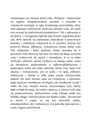 zatrzymujące się macanie przed sobą, chybianie i poprawianie
się nagłym, niespodziewanym zwrotem, a wszystko to
wykonywał trzymając za rękę świadomego przewodnika, który
miał nakazane zachowywać posłuszną bierność ciała, ale myśli
swe zwracać ku umówionemu przedmiotowi. Tak z odrzuconą w
tył głową, z wyciągniętą naprzód ręką kroczył zygzakiem przez
salę. Role zdawały się zamienione, prąd płynął w przeciwnym
kierunku i sztukmistrz wskazywał na to wyraźnie, mówiąc bez
przerwy] Bierną, odbiorczą, wykonawczą stroną, której wola
była wyłączona i która spełniana niemą, unoszącą się w
powietrzu wolę zbiorową, był teraz on, który tak długo wywierał
wolę i rozkazywał; ale mówił z szacunkiem, że to na jedno
wychodzi: zdolność, mówił, wyzbycia się samego siebie, stania
się narzędziem, posłuszeństwo w najbezwzględniejszym i
doskonałym sensie jest tylko odwrotną stroną owej innej woli
chcenia i rozkazywania; jest to jedna i ta sama zdolność;
rozkazywać i słuchać to tylko jedna zasada, nierozerwalna
jedność; kto umie słuchać, umie też rozkazywać, i odwrotnie;
jedna myśl jest nieodłączna od drugiej, jak nieodłączne są lud i
wódz, ale czyn, skrajnie surowy, unicestwiający czyn, należy
bądź co bądź do niego, do wodza i sprawcy, w którym wola staje
się posłuszeństwem, posłuszeństwo wolą, którego osoba jest
kolebką obojga i któremu przeto jest bardzo ciężko. Akcentował
to mocno i często, że mu jest niezwykle ciężko,
prawdopodobnie, aby wytłumaczyć swą potrzebę pokrzepienia i
częste sięganie po kieliszek.
 