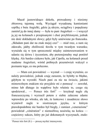 Macał jasnowidząco dokoła, prowadzony i niesiony
zbiorową tajemną wolą. Wyciągał wysadzaną kamieniami
szpilkę z buta Angielki, gdzie ją ukryto, ociągliwy i popędzany
zaniósł ją do innej damy — była to pani Angiolieri — i wręczył
ją jej na kolanach z przepisanymi i choć przybliżonymi, jednak
nie dość dokładnymi słowy; gdyż były umówione po francusku.
„Składam pani dar na znak mojej czci” — miał rzec, a nam się
zdawało, jakby złośliwość tkwiła w tym twardym warunku;
wyrażała się w tym sprzeczność między zainteresowaniem w
udaniu się dziwu i życzeniem, aby pretensjonalny mąż poniósł
klęskę. Ale bardzo ciekawe było, jak Cipolla, na kolanach przed
madame Angiolieri, wśród próbnych przemówień walczył o
poznanie tego, co mu polecono.
— Mam coś powiedzieć — wyznał — i czuję wyraźnie, co
należy powiedzieć, jednak czuję zarazem, że byłoby to błędne,
gdybym to wyrzekł. Niech pani za nic na świecie, jakimś
mimowolnym znakiem nie przyjdzie mi z pomocą! — zawołał,
mimo lub dlatego że wątpliwe było właśnie to, czego się
spodziewał... — Pensez très fort!*
— krzyknął nagle złą
francuszczyzną i wyrzucił potem z siebie zalecone zdanie
wprawdzie po włosku, ale tak, że końcowe i zasadnicze słowo
wymówił nagle w siostrzanym języku, w którym
prawdopodobnie nie bardzo był biegły, i zamiast „venerazione”
powiedział „vénération” z niemożliwą nosówką na końcu —
częściowy sukces, który po już dokonanych wyczynach, znale-
*
Pensez très fort (fr.) — proszę myśleć intensywnie.
 