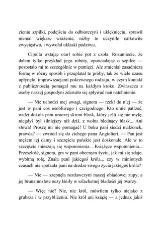 zieniu szpilki, podejściu do odbiorczyni i uklęknięciu, sprawił
niemal większe wrażenie, niżby to uczyniło całkowite
zwycięstwo, i wywołał oklaski podziwu.
Cipolla wstając otarł sobie pot z czoła. Rozumiecie, że
dałem tylko przykład jego roboty, opowiadając o szpilce —
pozostało mi to szczególnie w pamięci. Ale zmieniał zasadniczą
formę w różny sposób i przeplatał te próby, tak że wiele czasu
upłynęło, improwizacjami pokrewnego rodzaju, w czym kontakt
z publicznością pomagał mu na każdym kroku. Zwłaszcza z
osoby naszej gospodyni zdawało się spływać nań natchnienie.
— Nie uchodzi mej uwagi, signora — rzekł do niej — że
jest w pani coś osobliwego i czcigodnego. Kto umie patrzeć,
widzi dokoła pani uroczej skroni blask, który jeśli się nie mylę,
niegdyś był silniejszy niż dziś, z wolna blednący blask... Ani
słowa! Proszę mi nie pomagać! U boku pani siedzi małżonek,
prawda? — zwrócił się do cichego pana Angiolieri. — Pan jest
mężem tej damy i szczęście pańskie jest doskonałe. Ale w to
szczęście mieszają się wspomnienia... Książęce wspomnienia...
Przeszłość, signora, gra w pani obecnym życiu, jak mi się zdaje,
wybitną rolę. Znała pani jakiegoś króla... czy w minionych
czasach nie spotkała pani na drodze swego życia jakiegoś króla?
— Nie — szepnęła rozdawczyni naszej obiadowej zupy, a
jej brunatnozłote oczy lśniły w szlachetnej bladości jej twarzy.
— Więc nie? Nie, nie król, mówiłem tylko niejako z
grubsza i w przybliżeniu. Nie król ani książę — a jednak jakiś
 