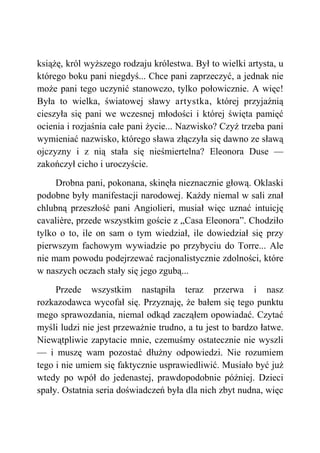 książę, król wyższego rodzaju królestwa. Był to wielki artysta, u
którego boku pani niegdyś... Chce pani zaprzeczyć, a jednak nie
może pani tego uczynić stanowczo, tylko połowicznie. A więc!
Była to wielka, światowej sławy artystka, której przyjaźnią
cieszyła się pani we wczesnej młodości i której święta pamięć
ocienia i rozjaśnia całe pani życie... Nazwisko? Czyż trzeba pani
wymieniać nazwisko, którego sława złączyła się dawno ze sławą
ojczyzny i z nią stała się nieśmiertelna? Eleonora Duse —
zakończył cicho i uroczyście.
Drobna pani, pokonana, skinęła nieznacznie głową. Oklaski
podobne były manifestacji narodowej. Każdy niemal w sali znał
chlubną przeszłość pani Angiolieri, musiał więc uznać intuicję
cavalière, przede wszystkim goście z „Casa Eleonora”. Chodziło
tylko o to, ile on sam o tym wiedział, ile dowiedział się przy
pierwszym fachowym wywiadzie po przybyciu do Torre... Ale
nie mam powodu podejrzewać racjonalistycznie zdolności, które
w naszych oczach stały się jego zgubą...
Przede wszystkim nastąpiła teraz przerwa i nasz
rozkazodawca wycofał się. Przyznaję, że bałem się tego punktu
mego sprawozdania, niemal odkąd zacząłem opowiadać. Czytać
myśli ludzi nie jest przeważnie trudno, a tu jest to bardzo łatwe.
Niewątpliwie zapytacie mnie, czemuśmy ostatecznie nie wyszli
— i muszę wam pozostać dłużny odpowiedzi. Nie rozumiem
tego i nie umiem się faktycznie usprawiedliwić. Musiało być już
wtedy po wpół do jedenastej, prawdopodobnie później. Dzieci
spały. Ostatnia seria doświadczeń była dla nich zbyt nudna, więc
 
