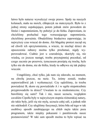 łatwo było naturze wywalczyć swoje prawo. Spały na naszych
kolanach, mała na moich, chłopczyk na matczynych. Było to z
jednej strony uspokajające, potem jednak znów powodem do
litości i napomnieniem, by położyć je do łóżka. Zapewniam, że
chcieliśmy posłuchać tego wzruszającego napomnienia,
chcieliśmy poważnie. Obudziliśmy biedactwa zapewniając, że
najwyższy czas wracać do domu. Ale błagalny protest zaczął się
od chwili ich oprzytomnienia, a wiecie, że niechęć dzieci do
opuszczenia zabawy można tylko przełamać, nigdy wy-
perswadować. Cudnie jest u czarodzieja, skarżyły się, nie
wiedzą, co jeszcze nastąpi, trzeba przynajmniej poczekać, od
czego zacznie po przerwie, tymczasem prześpią się trochę, byle
tylko nie do domu, nie do łóżka, kiedy tu odbywa się tak piękny
wieczór.
Ustąpiliśmy, choć tylko, jak nam się zdawało, na moment,
na chwilę jeszcze, na razie. To, żeśmy zostali, trudno
usprawiedliwić jak i wytłumaczyć. Czy sądziliśmy, że trzeba
powiedzieć B, skoro się powiedziało A i w ogóle niepotrzebnie
przyprowadziło tu dzieci? Uważam to za niedostateczne. Czy
bawiliśmy się sami? Tak i nie, nasze uczucia, względem
cavalière Cipolla były w najwyższym stopniu różnorakiej natury,
ale takie były, jeśli się nie mylę, uczucia całej sali, a jednak nikt
nie odchodził. Czy ulegliśmy fascynacji, która biła od tego w tak
osobliwy sposób zarabiającego na chleb męża także poza
programem, także między pokazami i paraliżowała nasze
postanowienia? W taki sam sposób można to było wpisać na
 
