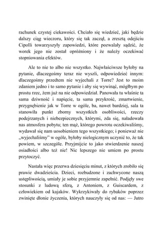 rachunek czystej ciekawości. Chciało się wiedzieć, jaki będzie
dalszy ciąg wieczoru, który się tak zaczął, a zresztą odejściu
Cipolli towarzyszyły zapowiedzi, które pozwalały sądzić, że
worek jego nie został opróżniony i że należy oczekiwać
stopniowania efektów.
Ale to nie to albo nie wszystko. Najwłaściwsze byłoby na
pytanie, dlaczegośmy teraz nie wyszli, odpowiedzieć innym:
dlaczegośmy przedtem nie wyjechali z Torre? Jest to moim
zdaniem jedno i to samo pytanie i aby się wywinąć, mógłbym po
prostu rzec, żem już na nie odpowiedział. Panowała tu właśnie ta
sama dziwność i napięcie, ta sama przykrość, zmartwienie,
przygnębienie jak w Torre w ogóle, ba, nawet bardziej, sala ta
stanowiła punkt zborny wszystkich osobliwości, rzeczy
podejrzanych i niebezpiecznych, którymi, zda się, naładowała
nas atmosfera pobytu; ten mąż, którego powrotu oczekiwaliśmy,
wydawał się nam uosobieniem tego wszystkiego; i ponieważ nie
„wyjechaliśmy” w ogóle, byłoby nielogicznym uczynić to, że tak
powiem, w szczególe. Przyjmijcie to jako stwierdzenie naszej
osiadłości albo też nie! Nic lepszego nie umiem po prostu
przytoczyć.
Nastała więc przerwa dziesięciu minut, z których zrobiło się
prawie dwadzieścia. Dzieci, rozbudzone i zachwycone naszą
ustępliwością, umiały je sobie przyjemnie zapełnić. Podjęły swe
stosunki z ludową sferą, z Antoniem, z Guiscardem, z
człowiekiem od kajaków. Wykrzykiwały do rybaków poprzez
zwinięte dłonie życzenia, których nauczyły się od nas: — Jutro
 