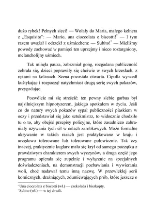 dużo rybek! Pełnych sieci! — Wołały do Maria, małego kelnera
z „Esquisito”: — Mario, una cioccolata e biscotti!*
— I tym
razem uważał i odrzekł z uśmiechem: — Subito!*
— Mieliśmy
powody zachować w pamięci ten uprzejmy i nieco roztargniony,
melancholijny uśmiech.
Tak minęła pauza, zabrzmiał gong, rozgadana publiczność
zebrała się, dzieci poprawiły się chciwie w swych krzesłach, z
rękami na kolanach. Scena pozostała otwarta. Cipolla wyszedł
kuśtykając i rozpoczął natychmiast drugą serię swych pokazów,
przygadując.
Pozwólcie mi się streścić: ten pewny siebie garbus był
najsilniejszym hipnotyzerem, jakiego spotkałem w życiu. Jeśli
co do natury swych pokazów sypał publiczności piaskiem w
oczy i przedstawiał się jako sztukmistrz, to widocznie chodziło
tu o to, aby obejść przepisy policyjne, które zasadniczo zabra-
niały używania tych sił w celach zarobkowych. Może formalne
ukrywanie w takich razach jest praktykowane w kraju i
urzędowo tolerowane lub tolerowane połowicznie. Tak czy
inaczej, praktycznie kuglarz mało się krył od samego początku z
prawdziwym charakterem swych wyczynów, a druga część jego
programu opierała się zupełnie i wyłącznie na specjalnych
doświadczeniach, na demonstracji pozbawiania i wywierania
woli, choć nadawał temu inną nazwę. W przewlekłej serii
komicznych, drażniących, zdumiewających prób, które jeszcze o
*
Una cioccolata e biscotti (wł.) — czekolada i biszkopty.
*
Subito (wł.) — w tej chwili.
 