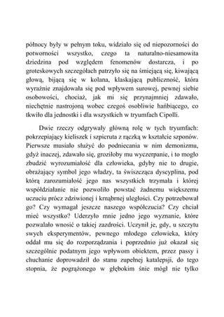 północy były w pełnym toku, widziało się od niepozorności do
potworności wszystko, czego ta naturalno-niesamowita
dziedzina pod względem fenomenów dostarcza, i po
groteskowych szczegółach patrzyło się na śmiejącą się, kiwającą
głową, bijącą się w kolana, klaskającą publiczność, która
wyraźnie znajdowała się pod wpływem surowej, pewnej siebie
osobowości, chociaż, jak mi się przynajmniej zdawało,
niechętnie nastrojoną wobec czegoś osobliwie hańbiącego, co
tkwiło dla jednostki i dla wszystkich w tryumfach Cipolli.
Dwie rzeczy odgrywały główną rolę w tych tryumfach:
pokrzepiający kieliszek i szpicruta z rączką w kształcie szponów.
Pierwsze musiało służyć do podniecania w nim demonizmu,
gdyż inaczej, zdawało się, groziłoby mu wyczerpanie, i to mogło
zbudzić wyrozumiałość dla człowieka, gdyby nie to drugie,
obrażający symbol jego władzy, ta świszcząca dyscyplina, pod
którą zarozumiałość jego nas wszystkich trzymała i której
współdziałanie nie pozwoliło powstać żadnemu większemu
uczuciu prócz zdziwionej i krnąbrnej uległości. Czy potrzebował
go? Czy wymagał jeszcze naszego współczucia? Czy chciał
mieć wszystko? Uderzyło mnie jedno jego wyznanie, które
pozwalało wnosić o takiej zazdrości. Uczynił je, gdy, u szczytu
swych eksperymentów, pewnego młodego człowieka, który
oddał mu się do rozporządzania i poprzednio już okazał się
szczególnie podatnym jego wpływom obiektem, przez passy i
chuchanie doprowadził do stanu zupełnej katalepsji, do tego
stopnia, że pogrążonego w głębokim śnie mógł nie tylko
 