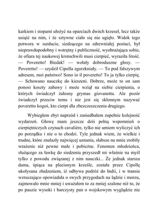 karkiem i stopami ułożyć na oparciach dwóch krzeseł, lecz także
usiąść na nim, i że sztywne ciało się nie ugięło. Widok tego
potwora w surducie, siedzącego na zdrewniałej postaci, był
nieprawdopodobny i wstrętny i publiczność, wyobrażająca sobie,
że ofiara tej naukowej krotochwili musi cierpieć, wyraziła litość.
— Poveretto! Biedak! — wołały dobroduszne głosy. —
Poveretto! — szydził Cipolla zgorzkniały. — To pod fałszywym
adresem, moi państwo! Sono io il poveretto! To ja tylko cierpię.
— Schowano nauczkę do kieszeni. Dobrze, może to on sam
ponosi koszty zabawy i może wziął na siebie cierpienia, o
których świadczył żałosny grymas giovanotta. Ale pozór
świadczył przeciw temu i nie jest się skłonnym nazywać
poveretto kogoś, kto cierpi dla zbezczeszczenia drugiego.
Wybiegłem zbyt naprzód i zaniedbałem zupełnie kolejność
wydarzeń. Głowę mam jeszcze dziś pełną wspomnień o
cierpiętniczych czynach cavalière, tylko nie umiem wyliczyć ich
po porządku i nie o to chodzi. Tyle jednak wiem, że wielkie i
trudne, które znalazły najwięcej uznania, słabsze na mnie zrobiły
wrażenie niż pewne małe i pobieżne. Fenomen młodzieńca,
służącego za ławkę do siedzenia przyszedł mi właśnie na myśl
tylko z powodu związanej z nim nauczki... Że jednak starsza
dama, śpiąca na plecionym krześle, została przez Cipollę
ukołysana złudzeniem, iż odbywa podróż do Indii, i w transie
wzruszająco opowiadała o swych przygodach na lądzie i morzu,
zajmowało mnie mniej i uważałem to za mniej szalone niż to, że
po pauzie wysoki i barczysty pan o wojskowym wyglądzie nie
 