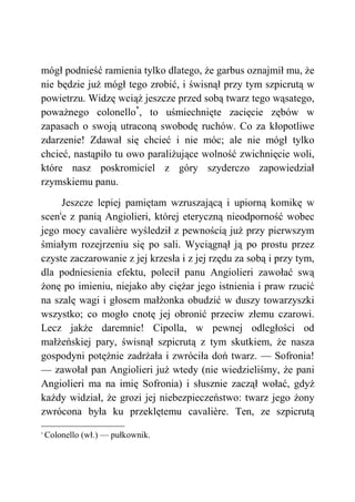 mógł podnieść ramienia tylko dlatego, że garbus oznajmił mu, że
nie będzie już mógł tego zrobić, i świsnął przy tym szpicrutą w
powietrzu. Widzę wciąż jeszcze przed sobą twarz tego wąsatego,
poważnego colonello*
, to uśmiechnięte zacięcie zębów w
zapasach o swoją utraconą swobodę ruchów. Co za kłopotliwe
zdarzenie! Zdawał się chcieć i nie móc; ale nie mógł tylko
chcieć, nastąpiło tu owo paraliżujące wolność zwichnięcie woli,
które nasz poskromiciel z góry szyderczo zapowiedział
rzymskiemu panu.
Jeszcze lepiej pamiętam wzruszającą i upiorną komikę w
sceni
e z panią Angiolieri, której eteryczną nieodporność wobec
jego mocy cavalière wyśledził z pewnością już przy pierwszym
śmiałym rozejrzeniu się po sali. Wyciągnął ją po prostu przez
czyste zaczarowanie z jej krzesła i z jej rzędu za sobą i przy tym,
dla podniesienia efektu, polecił panu Angiolieri zawołać swą
żonę po imieniu, niejako aby ciężar jego istnienia i praw rzucić
na szalę wagi i głosem małżonka obudzić w duszy towarzyszki
wszystko; co mogło cnotę jej obronić przeciw złemu czarowi.
Lecz jakże daremnie! Cipolla, w pewnej odległości od
małżeńskiej pary, świsnął szpicrutą z tym skutkiem, że nasza
gospodyni potężnie zadrżała i zwróciła doń twarz. — Sofronia!
— zawołał pan Angiolieri już wtedy (nie wiedzieliśmy, że pani
Angiolieri ma na imię Sofronia) i słusznie zaczął wołać, gdyż
każdy widział, że grozi jej niebezpieczeństwo: twarz jego żony
zwrócona była ku przeklętemu cavalière. Ten, ze szpicrutą
*
Colonello (wł.) — pułkownik.
 