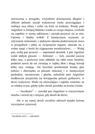 zawieszoną u przegubu, wszystkimi dziesięcioma długimi i
żółtymi palcami zaczął wykonywać ruchy przyciągające i
wabiące swą ofiarę i cofać się krok za krokiem. Wtedy pani
Angiolieri w lśniącej bladości wstała ze swego miejsca, zwróciła
się zupełnie w stronę zaklinacza i zaczęła posuwać się za nim.
Upiorny i fatalny widok! Z lunatycznym wyrazem, ze
sztywnymi ramionami, z pięknymi rękoma podniesionymi nieco
w przegubach i jakby ze związanymi nogami, zdawała się z
wolna sunąć z ławki ku ciągnącemu uwodzicielowi... — Wołaj
pan, wołaj pan przecie! — napomniał okrutnik. I pan Agiolieri
wołał słabym głosem: — Sofronia! — Ach, zawołał jeszcze
kilka razy, a ponieważ żona oddalała się odeń coraz bardziej,
podniósł nawet do ust zwiniętą w trąbkę dłoń i drugą kiwnął
kilka razy wołając. Ale bezsilnie przebrzmiał biedny głos
miłości i obowiązku za plecami straconej i w lunatycznym
pochodzie, zaczarowana i głucha, uchodziła pani Angiolieri
środkowym przejściem ku kiwającemu palcem garbusowi, w
drzwi wejściowe. Miało się zniewalające i zupełne wrażenie, że
za władcą swym, gdyby tylko chciał, poszłaby na koniec świata.
— Accidente!*
— zawołał pan Angiolieri w rzeczywistym
strachu i zerwał się z miejsca, gdy doszli do drzwi.
Ale w tej samej chwili cavalière odrzucił niejako koronę
zwycięstwa i przerwał.
*
Accidente (wł.) — ostrożnie!
 
