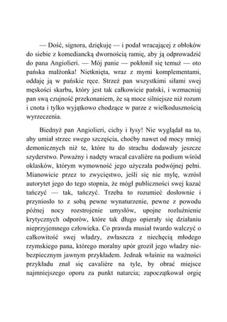 — Dość, signora, dziękuję — i podał wracającej z obłoków
do siebie z komediancką dwornością ramię, aby ją odprowadzić
do pana Angiolieri. — Mój panie — pokłonił się temuż — oto
pańska małżonka! Nietknięta, wraz z mymi komplementami,
oddaję ją w pańskie ręce. Strzeż pan wszystkimi siłami swej
męskości skarbu, który jest tak całkowicie pański, i wzmacniaj
pan swą czujność przekonaniem, że są moce silniejsze niż rozum
i cnota i tylko wyjątkowo chodzące w parze z wielkodusznością
wyrzeczenia.
Biednyż pan Angiolieri, cichy i łysy! Nie wyglądał na to,
aby umiał strzec swego szczęścia, choćby nawet od mocy mniej
demonicznych niż te, które tu do strachu dodawały jeszcze
szyderstwo. Poważny i nadęty wracał cavalière na podium wśród
oklasków, którym wymowność jego użyczała podwójnej pełni.
Mianowicie przez to zwycięstwo, jeśli się nie mylę, wzrósł
autorytet jego do tego stopnia, że mógł publiczności swej kazać
tańczyć — tak, tańczyć. Trzeba to rozumieć dosłownie i
przyniosło to z sobą pewne wynaturzenie, pewne z powodu
późnej nocy rozstrojenie umysłów, upojne rozluźnienie
krytycznych odporów, które tak długo opierały się działaniu
nieprzyjemnego człowieka. Co prawda musiał twardo walczyć o
całkowitość swej władzy, zwłaszcza z niechęcią młodego
rzymskiego pana, którego moralny upór groził jego władzy nie-
bezpiecznym jawnym przykładem. Jednak właśnie na ważności
przykładu znał się cavalière na tyle, by obrać miejsce
najmniejszego oporu za punkt natarcia; zapoczątkował orgię
 