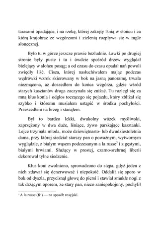 tarasami opadające, i na rzekę, której zakręty lśnią w słońcu i za
którą krajobraz ze wzgórzami i zielenią rozpływa się w mgle
słonecznej.
Było tu w górze jeszcze prawie bezludnie. Ławki po drugiej
stronie były puste i tu i ówdzie spośród drzew wyglądał
bielejący w słońcu posąg; a od czasu do czasu opadał nań powoli
zwiędły liść. Cisza, której nasłuchiwałem mając podczas
wędrówki wzrok skierowany w bok na jasną panoramę, trwała
niezmącona, aż doszedłem do końca wzgórza, gdzie wśród
starych kasztanów droga zaczynała się zniżać. Tu rozległ się za
mną kłus konia i odgłos toczącego się pojazdu, który zbliżał się
szybko i któremu musiałem ustąpić w środku pochyłości.
Przeszedłem na brzeg i stanąłem.
Był to bardzo lekki, dwukolny wózek myśliwski,
zaprzężony w dwa duże, lśniące, żywo parskające kasztanki.
Lejce trzymała młoda, może dziewiętnasto- lub dwudziestoletnia
dama, przy której siedział starszy pan o poważnym, wytwornym
wyglądzie, z białym wąsem podczesanym a la russe3
i z gęstymi,
białymi brwiami. Służący w prostej, czarno-srebrnej liberii
dekorował tylne siedzenie.
Kłus koni zwolniono, sprowadzono do stępa, gdyż jeden z
nich zdawał się denerwować i niepokoić. Oddalił się sporo w
bok od dyszla, przycisnął głowę do piersi i stawiał smukłe nogi z
tak drżącym oporem, że stary pan, nieco zaniepokojony, pochylił
3
A la russe (fr.) — na sposób rosyjski.
 
