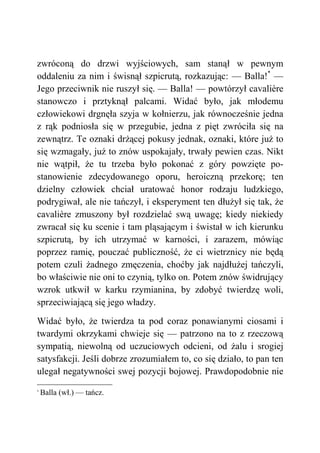 zwróconą do drzwi wyjściowych, sam stanął w pewnym
oddaleniu za nim i świsnął szpicrutą, rozkazując: — Balla!*
—
Jego przeciwnik nie ruszył się. — Balla! — powtórzył cavalière
stanowczo i prztyknął palcami. Widać było, jak młodemu
człowiekowi drgnęła szyja w kołnierzu, jak równocześnie jedna
z rąk podniosła się w przegubie, jedna z pięt zwróciła się na
zewnątrz. Te oznaki drżącej pokusy jednak, oznaki, które już to
się wzmagały, już to znów uspokajały, trwały pewien czas. Nikt
nie wątpił, że tu trzeba było pokonać z góry powzięte po-
stanowienie zdecydowanego oporu, heroiczną przekorę; ten
dzielny człowiek chciał uratować honor rodzaju ludzkiego,
podrygiwał, ale nie tańczył, i eksperyment ten dłużył się tak, że
cavalière zmuszony był rozdzielać swą uwagę; kiedy niekiedy
zwracał się ku scenie i tam pląsającym i świstał w ich kierunku
szpicrutą, by ich utrzymać w karności, i zarazem, mówiąc
poprzez ramię, pouczać publiczność, że ci wietrznicy nie będą
potem czuli żadnego zmęczenia, choćby jak najdłużej tańczyli,
bo właściwie nie oni to czynią, tylko on. Potem znów świdrujący
wzrok utkwił w karku rzymianina, by zdobyć twierdzę woli,
sprzeciwiającą się jego władzy.
Widać było, że twierdza ta pod coraz ponawianymi ciosami i
twardymi okrzykami chwieje się — patrzono na to z rzeczową
sympatią, niewolną od uczuciowych odcieni, od żalu i srogiej
satysfakcji. Jeśli dobrze zrozumiałem to, co się działo, to pan ten
ulegał negatywności swej pozycji bojowej. Prawdopodobnie nie
*
Balla (wł.) — tańcz.
 