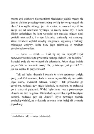 można żyć duchowo niechceniem: niechcenie jakiejś rzeczy nie
jest na dłuższy przeciąg czasu żadną treścią życiową; czegoś nie
chcieć i w ogóle niczego już nie chcieć, a przecież czynić to,
czego się od człowieka wymaga, to rzeczy może zbyt z sobą
blisko sąsiadujące, by idea wolności nie musiała między nimi
ponieść uszczerbku, i w tym kierunku zmierzały też namowy,
które cavalière wplatał między śmignięcia szpicrutą i rozkazy,
mieszając wpływy, które były jego tajemnicą, z zawiłym
psychologizowaniem.
— Balla! — rzekł. — Któż by się tak męczył? Czyż
nazywasz wolnością to gwałcenie samego siebie? Una ballatina!*
Przecież rwie cię we wszystkich członkach. Jakże błogo będzie
przywrócić im wreszcie wolę! Ha, ty tańczysz już przecie! To
już nie walka, to przyjemność!
Tak też było, drganie i rwanie w ciele opornego wzięło
górę, podniósł ramiona, kolana, naraz wyzwoliły się wszystkie
jego stawy, wyrzucał członki, tańczył i tak prowadził go
cavalière, podczas gdy ludzie klaskali, na podium, by połączyć
go z tamtymi pajacami. Widać było teraz twarz pokonanego,
ukazała się tam na górze. Uśmiechał się szeroko, z półotwartymi
oczami, podczas gdy się „bawił”. Było pewnego rodzaju
pociechą widzieć, że widocznie było mu teraz lepiej niż w czasie
jego dumy.
*
Una ballatina (wł.) — taniec (zdrobniale).
 